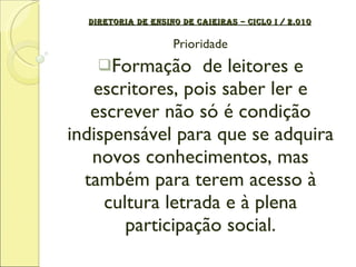 DIRETORIA DE ENSINO DE CAIEIRAS – CICLO I / 2.010 Prioridade Formação  de leitores e escritores, pois saber ler e escrever não só é condição indispensável para que se adquira novos conhecimentos, mas também para terem acesso à cultura letrada e à plena participação social. 