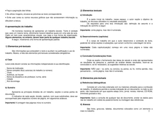 • Faça a paginação das folhas.                                                        2) Elementos textuais
• Se utilizar imagens, encaixe-as próximas ao texto correspondente.                   a) Introdução
• Evite usar cores ou outros recursos gráficos que não acrescentem informação ou
                                                                                              É a parte inicial do trabalho, nesse espaço, o autor expõe o objetivo do
dificultem a leitura.                                                                 trabalho, os recursos utilizados e o resultado alcançado.
                                                                                              Os requisitos para uma boa introdução são: definição do assunto e a
A apresentação do trabalho                                                            indicação do caminho a seguir

       Há inúmeras maneiras de apresentar um trabalho escolar. Tanto é verdade        Importante: conta página, mas não é numerada.
que, para um mesmo tema, dificilmente haverá trabalhos iguais em uma sala de aula.
Cada um terá suas características visuais, sua capa e sua forma de organização.
Alguns elementos, no entanto, devem fazer parte de qualquer trabalho escolar.         b) Desenvolvimento (capítulos)
       A seguir, mostramos uma forma de apresentação padrão:
                                                                                            É o corpo do trabalho em que o autor desenvolve o conteúdo do texto,
                                                                                      podendo ter várias seções e subseções, que variam conforme a abordagem do tema.
1) Elementos pré-textuais                                                             Importante: Cada capítulo(seção) começa em uma nova página e todas são
                                                                                      numeradas.
        São informações que antecedem o texto e auxiliam na justificação e uso do
trabalho. Abaixo, a lista dos elementos pré-textuais considerados obrigatórios:
                                                                                      c) Conclusão/Considerações finais
a) Capa                                                                                      Onde se expõe o fechamento das ideias do estudo e onde são apresentados
                                                                                      os resultados da pesquisa e, partindo da análise destes resultados, tiram-se as
Local onde devem constar as informações indispensáveis à sua identificação.           conclusões e, se for necessário, as sugestões relativas ao estudo.
_ Nome da Instituição                                                                 Importante: NÃO usar – eu acho, eu concluo, eu penso, eu fiz, minha opinião, meu
_ Nome completo do(s) autor(es) do trabalho (e número)                                pensamento...; conta página, mas não é numerada.
_ Título
_ Subtítulo, se houver
_ Nome da disciplina e do professor, turma, série
_ Cidade                                                                              3) Elementos pós-textuais
_ Ano da entrega
                                                                                      a) Referências bibliográficas

b) Sumário                                                                                    Consiste em uma lista ordenada com os materiais utilizados para a confecção
                                                                                      do trabalho. A referência permite a correta indicação de um documento, no todo ou em
      Apresenta as principais divisões de um trabalho, seções e outras partes do      parte, não importando em que suporte esteja (livro, jornal, revista, internet, CD-ROM,
documento.                                                                            entrevista gravada e etc).
      O indicativo de cada seção, divisão, capítulo, com suas subdivisões, deve ser
acompanhado pelo respectivo número de página, em algarismos arábicos.                 Importante: Após a consulta de qualquer tipo de documento, anotar os dados para
                                                                                      não ter trabalho em coletá-los posteriormente na montagem das referências.
Importante A contagem das páginas inicia no sumário.
                                                                                      4) Anexos

                                                                                             São fotos, gravuras, tabelas, documentos colocados como um elemento a
                                                                                      mais no trabalho.                                                      2
 