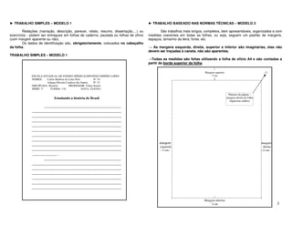 ► TRABALHO SIMPLES – MODELO 1                                                         ► TRABALHO BASEADO NAS NORMAS TÉCNICAS – MODELO 2

        Redações (narração, descrição, parecer, relato, resumo, dissertação,...) ou          São trabalhos mais longos, completos, bem apresentáveis, organizados e com
exercícios - podem ser entregues em folhas de caderno, pautada ou folhas de ofício    medidas coerentes em todas as folhas, ou seja, seguem um padrão de margens,
(com margem aparente ou não).                                                         espaços, tamanho da letra, fonte, etc.
        Os dados de identificação são, obrigatoriamente, colocados no cabeçalho
da folha.                                                                             → As margens esquerda, direita, superior e inferior são imaginárias, elas não
                                                                                      devem ser traçadas à caneta, não são aparentes.
TRABALHO SIMPLES – MODELO 1
                                                                                      →Todas as medidas são feitas utilizando a folha de ofício A4 e são contadas a
                                                                                      partir da borda superior da folha.
                                                                                                                               |
                                                                                                                        Margem superior                                17
             ESCOLA ESTADUAL DE ENSINO MÉDIO ILDEFONSO SIMÔES LOPES                                                          3 cm
             NOMES:    Carlos Barbosa de Lima Neto          N° 10                                                              |
                       Juliana Oliveira Cardoso dos Santos  N° 15
             DISCIPLINA: História         PROFESSOR: Vilma Soares
             SÉRIE: 1ª    TURMA: 110                DATA: 22/4/2011

                                                                                                                                           Número da página –
                           Estudando a história do Brasil                                                                                 margem direita da folha
                                                                                                                                            Algarismo arábico
                   _____________________________________
             ___________________________________________
             ___________________________________________
             ___________________________________________
             ___________________________________________
             ___________________________________________
             ___________________________________________
             ___________________________________________
             ___________________________________________                                    margem                                                                  margem
                                                                                             esquerda                                                                 direita
             ___________________________________________                                     --3 cm--                                                               --2 cm--
             ____________ .
                   _____________________________________
             ___________________________________________
             ___________________________________________
             ___________________________________________
             ___________________________________________
             ___________________________________________
             ___________________________________________
             ___________________________________________
                                                                                                                               |
                                                                                                                       Margem inferior
                                                                                                                           2 cm                                                 3
 