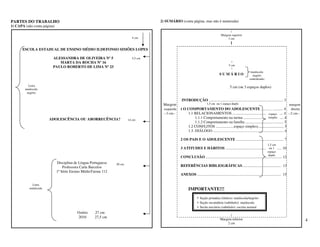 PARTES DO TRABALHO                                                                2) SUMÁRIO (conta página, mas não é numerada)
1) CAPA (não conta página)
                                                                                                                                             |
                                                                                                                                      Margem superior
                                                                         4 cm                                                              3 cm
                                                                                                                                                |
      ESCOLA ESTADUAL DE ENSINO MÉDIO ILDEFONSO SIMÕES LOPES

                         ALESSANDRA DE OLIVEIRA Nº 5                     5,5 cm
                            MARTA DA ROCHA Nº 16                                                                                                |
                                                                                                                                              5 cm
                         PAULO ROBERTO DE LIMA Nº 23                                                                                            |
                                                                                                                                                                   maiúscula
                                                                                                                                    SUMÁRIO                         negrito
                                                                                                                                                                  centralizado

          Letra
                                                                                                                                               5 cm (ou 3 espaços duplos)
        maiúscula
         negrito

                                                                                               INTRODUÇÃO .............................................................................. 3
                                                                                   Margem                               1,5 cm ou 1 espaço duplo                                   margem
                                                                                    esquerda   1 O COMPORTAMENTO DO ADOLESCENTE ........... ........... 4                           direita
                                                                                    --3 cm--          1.1 RELACIONAMENTOS ..................................................... 4 --2 cm--
                                                                                                                                                                espaço
                       ADOLESCÊNCIA OU ABORRECÊNCIA?                                                       1.1.1 Comportamento na turma .......................................... 4
                                                                                                                                                                                   simples
                                                                       14 cm
                                                                                                           1.1.2 Comportamento na família ........................................ 5
                                                                                                      1.2 CONFLITOS ...................espaço simples)........................... 5
                                                                                                      1.3. DIÁLOGO ................................................................................... 6

                                                                                               2 OS PAIS E O ADOLESCENTE .................................................. 7
                                                                                                                                                                                    1,5 cm
                                                                                               3 ATITUDES E HÁBITOS ........................................................... 10
                                                                                                                                                                  ou 1
                                                                                                                                                                                    espaço
                                                                                                                                                                                     duplo
                                                                                               CONCLUSÃO ................................................................................ 12
                             Disciplina de Língua Portuguesa   20 cm
                                 Professora Carla Barcelos                                     REFERÊNCIAS BIBLIOGRÁFICAS......................................... 13
                             1ª Série Ensino MédioTurma 112
                                                                                               ANEXOS ........................................................................................ 15

             Letra
           minúscula                                                                                  IMPORTANTE!!!
                                                                                                              • Seção primária (títulos): maiúscula/negrito
                                                                                                              • Seção secundária (subtítulo): maiúscula
                                                                                                              • Seção terciária (subtítulo): escrita normal
                                         Osório     27 cm
                                                                                                                                           |
                                         2010       27,5 cm
                                                                                                                                     Margem inferior                                                       4
                                                                                                                                         2 cm
 