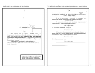 3) INTRODUÇÃO: (conta página, mas não é numerada)                                            4) CAPÍTULOS (SEÇÕES): (conta página/ são numeradas/título à margem esquerda)

                                           |                                                                                            |
                                           3                                                                                          3 cm
                                                                                                                                                                                  4
                                           |                                                                                            |                       maiúscula
                                                                                                                                                                 negrito
                                                                                                     1 O COMPORTAMENTO DO ADOLESCENTE                   junto à margem esquerda
                                                                                                                   - 2 cm - (2 espaços duplos)
                                            |
                                          5 cm                                                                A fase da adolescência é constituída por mudanças bem
                                            |                                                        significativas, tanto no aspecto físico como no aspecto psicológico.
                                                                                                                                  - 1 cm- (1 espaço)
                                                                                                              O adolescente busca sua identidade experimentando
                                                                                                     comportamentos e atitudes em outros adolescentes. ...
                                                                                                                                         |
                                                              maiúscula                                                       2 cm (2 espaços duplos)
                                                               negrito                                                                   |
                                INTRODUÇÃO                   centralizado
                                                                                                     1.1 RELACIONAMENTOS          (maiúscula
                                                                                                                                         |
                                           |                                                                                  2 cm (2 espaços duplos)
                                         5 cm                                                                                            |
                                           |                                                                  A busca por relacionamentos na adolescência é solitária e ao
                Este trabalho tem por objetivo            mostrar como é o                           mesmo tempo não é. Mesmo andando sempre em turma e fazendo todas
       comportamento do adolescente diante das mudanças sociais ocorridas ao                         as atividades em grupo, o adolescente é um ser solitário...
                                                                                                                                         |
       longo desses últimos vinte anos. Também, (além disso/ queremos                                                         2 cm (2 espaços duplos)
       proporcionar/ é interessante salientar, ...), pretende analisar os motivos                                                        |
       pelos quais os adolescentes estão envolvidos nas drogas e, em                                 1.1.1 Comportamento na turma
       decorrência, na violência.                                                                                                        |
                Outro aspecto a ser abordado é como funcionam os                                                              2 cm (2 espaços duplos)
       relacionamentos desse adolescente, tanto no âmbito familiar como no                                  ____________________________________________________
       círculo de amizades.                                                                          ___________________________________________________________
                                                                                                     ________________________ ....




                                      Sugestão de verbos para usar na Introdução:
                                      mostrar, relatar, desenvolver, proporcionar,
                                      discutir, debater, questionar, estudar, refletir,...




                                                                                                                                                                                      5
 