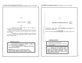 5) CONCLUSÃO/CONSIDERAÇÕES FINAIS (conta página, mas não é numerada)               6) REFERÊNCIAS BIBLIOGRÁFICAS (conta página, mas não é numerada)




                                           |                                                                                  |
                                         8 cm                                                                               8 cm
                                           |
                                                                                                                              |
                                                           maiúscula
                                                                                                                                                     maiúscula
                                 CONCLUSÃO                  negrito
                                                                                                           REFERÊNCIAS BIBLIOGRÁFICAS                 negrito
                                                          centralizado
                                                                                                                                                    centralizado
                                                  |
                                                                                                                               |
                                                5 cm
                                                                                                                             5 cm
                                                  |                                                                            |
                 A realização deste trabalho sobre o uso de drogas na                       CARDINALE, Elpídio. Os sonhos maravilhosos das crianças. 6.ed.
        adolescência foi de grande importância.                                             Porto Alegre:.Imagem,1999.
            Muitas vezes não se tem um esclarecimento maior sobre os seus males
                                                                                                                       (1 espaço duplo)
        e o quanto seu uso é prejudicial ao desenvolvimento físico e mental de              LUFT, Celso Pedro. Novo Guia Ortográfico. Porto Alegre: Globo, 1974.
        um ser humano.
                    É importante que sejam feitas campanhas de conscientização
        nas escolas, nas famílias, nas comunidades, enfim, nos lugares em que os
        jovens frequentam, para ...............



                                                                                                    IMPORTANTE!!!
                IMPORTANTE!!!
                                                                                                → digitar junto à margem esquerda
                   Usar verbos na 3ª pessoa do singular : verifica-se,                          → espaço simples nas informações da referência
           percebe-se, observou-se, constatou-se,...                                            → ordem alfabética
                   Ou na 1ª pessoa do plural – verificamos, observamos,
           constatamos, percebemos,...
                                                                                                         Sempre que for consultar sobre o
                                                                                                assunto do trabalho não esquecer de anotar os
           NUNCA usar as palavras CONCLUI-SE, MEU,                                              dados sobre o material consultado – autor,
           CONCLUIMOS, MINHA, MINHA OPINIÃO, ACHO,...                                           título, subtítulo, edição, local, editora, ano da
                                                                                                publicação, site da Internet


                                                                                                                                                                   6
 
