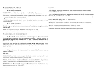 ►C) CONSULTAS EM JORNAIS                                                                               Sem autor:

         ► com autor do texto explícito:                                                               Título do texto(1ª palavra) em maiúsculo. IN:Título do site. Disponível em: endereço completo
                                                                                                       usando < > Acesso em: data.
SOBRENOME, Nome. Título. Nome do jornal em negrito, Local, Data (dia, mês, ano).
                                                                                                       VIDA e obra de Machado de Assis. In: WIKIPEDIA. Disponível em:http://pt.wikipedia.org/wiki/
FALCONONI, Victorino. Um Oportunidade nos Esportes. Correio do Povo, Porto Alegre, 14 fev. 1997.       Machado _ de_Assis> Acesso em: 8 mar. 2011.
         (se tiver dentro de um caderno especial)
                                                                                                                                                                                                       8

NAVES, Paulo. Lagoas andinas dão banho de beleza. Folha de São Paulo. São Paulo, 28 jun. 1999. Folha   CUIDADOS COM PESQUISAS NA INTERNET!!!
Turismo. Caderno 8.
                                                                                                       - Prefira sites de instituições, faculdades, universidades de reconhecida competência.
         ► sem autor do texto explícito:

Título do artigo com a primeira palavra em letra maiúscula. Nome do jornal em negrito, Local, Data     - Procure usar artigos/textos que tenham os nomes dos autores.
(dia, mês, ano).
                                                                                                       - Sites sem autoria não merecem crédito como material para análise.
TAIM será reserva modelo no país. Zero Hora, Porto Alegre, 27 mar. 1993.


►D) CONSULTAS EM SITES DA INTERNET

         ► Proceder da mesma forma como foi indicado para as obras convencionais
(livros, jornais, revistas), com todos os detalhes, acrescentando o endereço completo do
documento na Internet entre os sinais de < >, mais a expressão “Disponível em:” e
“Acesso em: data.”

SILVA, José. Pena de morte para o nasciturno. O Estado de São Paulo. São Paulo, 19 set.
1998. Disponível em: <http://www.providafamilia.org/pena_morte_nasciturno.html> Acesso
em: 17 jan. 2001.


         ►Alguns documentos são de acesso exclusivo em meio eletrônico. Neste caso, seguir as
seguintes orientações:

Com autor:

SOBRENOME, Nome. Título do texto em negrito. Identificação do produto ou serviço (se for o caso)
Disponível em: endereço completo usando < > Acesso em: data.

MOURA, Gevilácio Aguiar. Citações e referências a documentos eletrônicos. Disponível em:
<http://www.elogica.com.br/users/gmoura/refere.html>Acesso em: 10 fev. 2000.

PHIROO, Fernando. Tratamento de Erupções no Rosto. Disponível em: http://www.onix.unic.
edu/pub/users/esa>Acesso em: 12 fev. 2001.
 