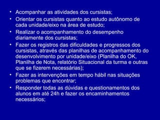 Acompanhar as atividades dos cursistas;  Orientar os cursistas quanto ao estudo autônomo de cada unidade/eixo na área de estudo; Realizar o acompanhamento do desempenho diariamente dos cursistas; Fazer os registros das dificuldades e progressos dos cursistas, através das planilhas de acompanhamento do desenvolvimento por unidade/eixo (Planilha do OK, Planilha de Nota, relatório Situacional da turma e outras que se fizerem necessárias); Fazer as intervenções em tempo hábil nas situações problemas que encontrar; Responder todas as dúvidas e questionamentos dos alunos em até 24h e fazer os encaminhamentos necessários;  
