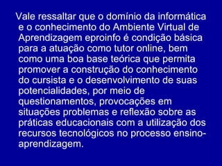 Vale ressaltar que o domínio da informática e o conhecimento do Ambiente Virtual de Aprendizagem eproinfo é condição básica para a atuação como tutor online, bem como uma boa base teórica que permita promover a construção do conhecimento do cursista e o desenvolvimento de suas potencialidades, por meio de questionamentos, provocações em situações problemas e reflexão sobre as práticas educacionais com a utilização dos recursos tecnológicos no processo ensino-aprendizagem.  