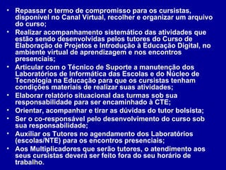 Repassar o termo de compromisso para os cursistas, disponível no Canal Virtual, recolher e organizar um arquivo do curso; Realizar acompanhamento sistemático das atividades que estão sendo desenvolvidas pelos tutores do Curso de Elaboração de Projetos e Introdução à Educação Digital, no ambiente virtual de aprendizagem e nos encontros presenciais; Articular com o Técnico de Suporte a manutenção dos Laboratórios de Informática das Escolas e do Núcleo de Tecnologia na Educação para que os cursistas tenham condições materiais de realizar suas atividades; Elaborar relatório situacional das turmas sob sua responsabilidade para ser encaminhado à CTE; Orientar, acompanhar e tirar as dúvidas do tutor bolsista; Ser o co-responsável pelo desenvolvimento do curso sob sua responsabilidade; Auxiliar os Tutores no agendamento dos Laboratórios (escolas/NTE) para os encontros presenciais; Aos Multiplicadores que serão tutores, o atendimento aos seus cursistas deverá ser feito fora do seu horário de trabalho. 