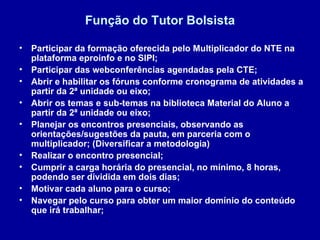 Função do Tutor Bolsista Participar da formação oferecida pelo Multiplicador do NTE na plataforma eproinfo e no SIPI; Participar das webconferências agendadas pela CTE; Abrir e habilitar os fóruns conforme cronograma de atividades a partir da 2ª unidade ou eixo; Abrir os temas e sub-temas na biblioteca Material do Aluno a partir da 2ª unidade ou eixo; Planejar os encontros presenciais, observando as orientações/sugestões da pauta, em parceria com o multiplicador; (Diversificar a metodologia) Realizar o encontro presencial; Cumprir a carga horária do presencial, no mínimo, 8 horas, podendo ser dividida em dois dias; Motivar cada aluno para o curso; Navegar pelo curso para obter um maior domínio do conteúdo que irá trabalhar; 