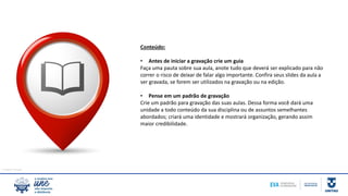 Imagem: freepik
Conteúdo:
• Antes de iniciar a gravação crie um guia
Faça uma pauta sobre sua aula, anote tudo que deverá ser explicado para não
correr o risco de deixar de falar algo importante. Confira seus slides da aula a
ser gravada, se forem ser utilizados na gravação ou na edição.
• Pense em um padrão de gravação
Crie um padrão para gravação das suas aulas. Dessa forma você dará uma
unidade a todo conteúdo da sua disciplina ou de assuntos semelhantes
abordados; criará uma identidade e mostrará organização, gerando assim
maior credibilidade.
 