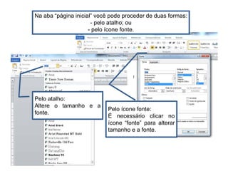 Na aba “página inicial” você pode proceder de duas formas:
- pelo atalho; ou
- pelo ícone fonte.
Pelo atalho:
Altere o tamanho e a
fonte.
Pelo ícone fonte:
É necessário clicar no
ícone “fonte” para alterar
tamanho e a fonte.
 