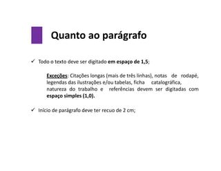 Quanto ao parágrafo
 Todo o texto deve ser digitado em espaço de 1,5;
Exceções: Citações longas (mais de três linhas), notas de rodapé,
legendas das ilustrações e/ou tabelas, ficha catalográfica,
natureza do trabalho e referências devem ser digitadas com
espaço simples (1,0).
 Início de parágrafo deve ter recuo de 2 cm;
 