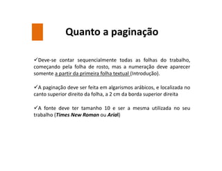 Quanto a paginação
Deve-se contar sequencialmente todas as folhas do trabalho,
começando pela folha de rosto, mas a numeração deve aparecer
somente a partir da primeira folha textual (Introdução).
A paginação deve ser feita em algarismos arábicos, e localizada no
canto superior direito da folha, a 2 cm da borda superior direita
A fonte deve ter tamanho 10 e ser a mesma utilizada no seu
trabalho (Times New Roman ou Arial)
 