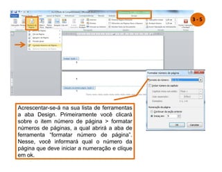 Acrescentar-se-á na sua lista de ferramentas
a aba Design. Primeiramente você clicará
sobre o item número de página  formatar
números de páginas, a qual abrirá a aba de
ferramenta “formatar número de página”.
Nesse, você informará qual o número da
página que deve iniciar a numeração e clique
em ok.
3 - 5
 