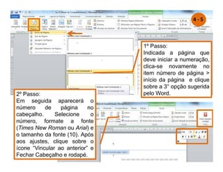 1º Passo:
Indicada a página que
deve iniciar a numeração,
clica-se novamente no
item número de página 
início da página e clique
sobre a 3° opção sugerida
pelo Word.
2º Passo:
Em seguida aparecerá o
número de página no
cabeçalho. Selecione o
número, formate a fonte
(Times New Roman ou Arial) e
o tamanho da fonte (10). Após
aos ajustes, clique sobre o
ícone “Vincular ao anterior” e
Fechar Cabeçalho e rodapé.
4 - 5
 