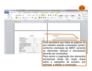 Você perceberá que todas as páginas do
seu trabalho estarão numeradas, porém,
conforme orientação da ABNT, somente
os elementos textuais e pós-textuais
deverão ser numerados.
Para excluir a paginação dos elementos
pré-textuais basta dar duplo clique
sobre o cabeçalho do sumário, por
exemplo, e deletar a numeração.
5 - 5
 