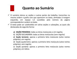 Quanto ao Sumário
 O sumário elenca as seções e outras partes do trabalho, transcritas na
mesma ordem e grafia com que aparecem no texto, alinhadas à margem
esquerda, em espaço 1,5 sucedidas pelo número da página
correspondente à ordem no texto.
 O texto pode ser subdividido em várias seções e subseções, as quais são
destacadas da seguinte forma:
a) SEÇÃO PRIMÁRIA: todas as letras maiúsculas e em negrito;
b) SEÇÃO SECUNDÁRIA: todas as letras maiúsculas (sem negrito)
c) Seção terciaria: apenas a primeira letra maiúscula (salvo nomes
próprios), em negrito;
d) Seção quaternária: apenas a primeira letra maiúscula (salvo nomes
próprios), sem negrito;
e) Seção quinária: apenas a primeira letra maiúscula (salvo nomes
próprios), em itálico.
 