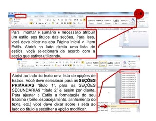 Para montar o sumário é necessário atribuir
um estilo aos títulos das seções. Para isso,
você deve clicar na aba Página inicial  item
Estilo. Abrirá no lado direito uma lista de
estilos, você selecionará de acordo com a
seção que estiver utilizando.
Abrirá ao lado do texto uma lista de opções de
Estilos. Você deve selecionar para as SEÇÕES
PRIMÁRIAS “título 1”, para as SEÇÕES
SECUNDÁRIAS “título 2” e assim por diante.
Para ajustar o Estilo a formatação do seu
trabalho (fonte, espacejamento, alinhamento do
texto, etc.) você deve clicar sobre a seta ao
lado do título e escolher a opção modificar.
1 - 6
 