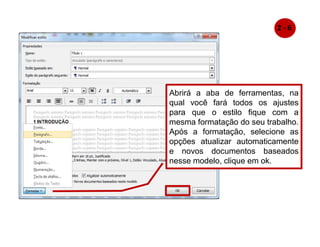 Abrirá a aba de ferramentas, na
qual você fará todos os ajustes
para que o estilo fique com a
mesma formatação do seu trabalho.
Após a formatação, selecione as
opções atualizar automaticamente
e novos documentos baseados
nesse modelo, clique em ok.
2 - 6
 