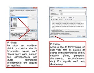 1º Passo:
Ao clicar em modificar,
abrirá uma outra aba de
ferramentas. Nessa, você
clicará sobre cada sumário
que corresponderá aos
títulos formatados
anteriormente em seguida
em modificar.
2º Passo:
Abrirá a aba de ferramentas, na
qual você fará os ajustes de
acordo com a formatação do seu
trabalho (fonte, paragrafo,
alinhamento, espacejamento,
etc.). Em seguida você deve
clicar em ok.
 