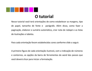Nesse tutorial você terá orientações de como estabelecer as margens, tipo
de papel, tamanho de fonte e parágrafo. Além disso, como fazer a
paginação, elaborar o sumário automático, criar nota de rodapé e as listas
de ilustrações e tabelas.
Para cada orientação foram estabelecidas cores conforme slide a seguir.
A primeira figura de cada orientação ilustrará, com a indicação de números
e contornos, as opções da barra de ferramentas do word dos passos que
você deverá clicar para iniciar a formatação.
O tutorial
 