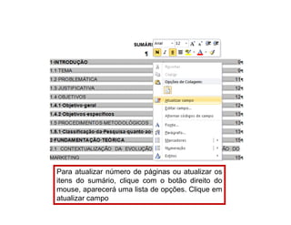 Para atualizar número de páginas ou atualizar os
itens do sumário, clique com o botão direito do
mouse, aparecerá uma lista de opções. Clique em
atualizar campo
 