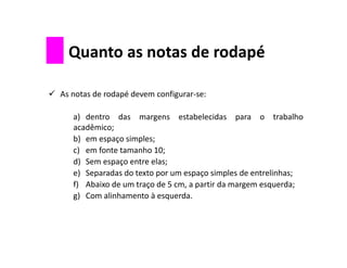 As notas de rodapé devem configurar-se:
a) dentro das margens estabelecidas para o trabalho
acadêmico;
b) em espaço simples;
c) em fonte tamanho 10;
d) Sem espaço entre elas;
e) Separadas do texto por um espaço simples de entrelinhas;
f) Abaixo de um traço de 5 cm, a partir da margem esquerda;
g) Com alinhamento à esquerda.
Quanto as notas de rodapé
 