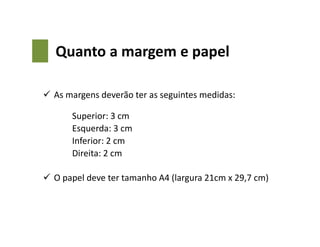 Quanto a margem e papel
 As margens deverão ter as seguintes medidas:
Superior: 3 cm
Esquerda: 3 cm
Inferior: 2 cm
Direita: 2 cm
 O papel deve ter tamanho A4 (largura 21cm x 29,7 cm)
 