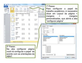 1º Passo:
Para configurar o papel do
trabalho acadêmico, é necessário
clicar em Layout da página 
margens  margens
personalizadas, que abrirá a aba
“configurar página”
2º Passo:
Na aba configurar página
você irá configurar o papel de
acordo com as orientações da
ABNT.
 