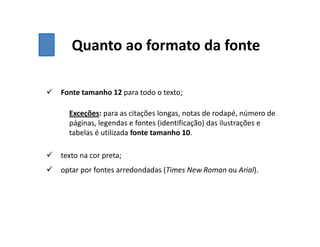 Quanto ao formato da fonte
 Fonte tamanho 12 para todo o texto;
Exceções: para as citações longas, notas de rodapé, número de
páginas, legendas e fontes (identificação) das ilustrações e
tabelas é utilizada fonte tamanho 10.
 texto na cor preta;
 optar por fontes arredondadas (Times New Roman ou Arial).
 