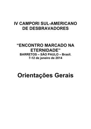 IV CAMPORI SUL-AMERICANO
    DE DESBRAVADORES


 “ENCONTRO MARCADO NA
      ETERNIDADE”
  BARRETOS – SÃO PAULO – Brasil.
      7-12 de janeiro de 2014




 Orientações Gerais
 