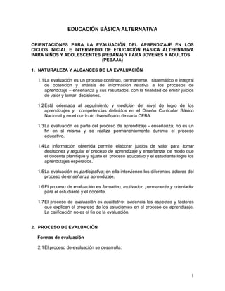 1
EDUCACIÓN BÁSICA ALTERNATIVA
ORIENTACIONES PARA LA EVALUACIÓN DEL APRENDIZAJE EN LOS
CICLOS INICIAL E INTERMEDIO DE EDUCACIÓN BÁSICA ALTERNATIVA
PARA NIÑOS Y ADOLESCENTES (PEBANA) Y PARA JOVENES Y ADULTOS
(PEBAJA)
1. NATURALEZA Y ALCANCES DE LA EVALUACIÓN
1.1La evaluación es un proceso continuo, permanente, sistemático e integral
de obtención y análisis de información relativa a los procesos de
aprendizaje – enseñanza y sus resultados, con la finalidad de emitir juicios
de valor y tomar decisiones.
1.2Está orientada al seguimiento y medición del nivel de logro de los
aprendizajes y competencias definidos en el Diseño Curricular Básico
Nacional y en el currículo diversificado de cada CEBA.
1.3La evaluación es parte del proceso de aprendizaje - enseñanza; no es un
fin en sí misma y se realiza permanentemente durante el proceso
educativo.
1.4La información obtenida permite elaborar juicios de valor para tomar
decisiones y regular el proceso de aprendizaje y enseñanza, de modo que
el docente planifique y ajuste el proceso educativo y el estudiante logre los
aprendizajes esperados.
1.5La evaluación es participativa; en ella intervienen los diferentes actores del
proceso de enseñanza aprendizaje.
1.6El proceso de evaluación es formativo, motivador, permanente y orientador
para el estudiante y el docente.
1.7El proceso de evaluación es cualitativo; evidencia los aspectos y factores
que explican el progreso de los estudiantes en el proceso de aprendizaje.
La calificación no es el fin de la evaluación.
2. PROCESO DE EVALUACIÓN
Formas de evaluación
2.1El proceso de evaluación se desarrolla:
 