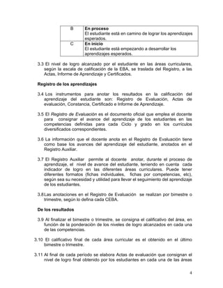 4
B En proceso
El estudiante está en camino de lograr los aprendizajes
esperados.
C En inicio
El estudiante está empezando a desarrollar los
aprendizajes esperados.
3.3 El nivel de logro alcanzado por el estudiante en las áreas curriculares,
según la escala de calificación de la EBA, se traslada del Registro, a las
Actas, Informe de Aprendizaje y Certificados.
Registro de los aprendizajes
3.4 Los instrumentos para anotar los resultados en la calificación del
aprendizaje del estudiante son: Registro de Evaluación, Actas de
evaluación, Constancia, Certificado e Informe de Aprendizaje.
3.5 El Registro de Evaluación es el documento oficial que emplea el docente
para consignar el avance del aprendizaje de los estudiantes en las
competencias definidas para cada Ciclo y grado en los currículos
diversificados correspondientes.
3.6 La información que el docente anota en el Registro de Evaluación tiene
como base los avances del aprendizaje del estudiante, anotados en el
Registro Auxiliar.
3.7 El Registro Auxiliar permite al docente anotar, durante el proceso de
aprendizaje, el nivel de avance del estudiante, teniendo en cuenta cada
indicador de logro en las diferentes áreas curriculares. Puede tener
diferentes formatos (fichas individuales, fichas por competencias, etc),
según sea su necesidad y utilidad para llevar el seguimiento del aprendizaje
de los estudiantes.
3.8Las anotaciones en el Registro de Evaluación se realizan por bimestre o
trimestre, según lo defina cada CEBA.
De los resultados
3.9 Al finalizar el bimestre o trimestre, se consigna el calificativo del área, en
función de la ponderación de los niveles de logro alcanzados en cada una
de las competencias.
3.10 El calificativo final de cada área curricular es el obtenido en el último
bimestre o trimestre.
3.11 Al final de cada período se elabora Actas de evaluación que consignan el
nivel de logro final obtenido por los estudiantes en cada una de las áreas
 