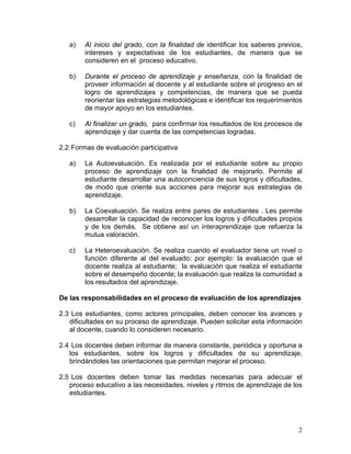 2
a) Al inicio del grado, con la finalidad de identificar los saberes previos,
intereses y expectativas de los estudiantes, de manera que se
consideren en el proceso educativo.
b) Durante el proceso de aprendizaje y enseñanza, con la finalidad de
proveer información al docente y al estudiante sobre el progreso en el
logro de aprendizajes y competencias, de manera que se pueda
reorientar las estrategias metodológicas e identificar los requerimientos
de mayor apoyo en los estudiantes.
c) Al finalizar un grado, para confirmar los resultados de los procesos de
aprendizaje y dar cuenta de las competencias logradas.
2.2 Formas de evaluación participativa
a) La Autoevaluación. Es realizada por el estudiante sobre su propio
proceso de aprendizaje con la finalidad de mejorarlo. Permite al
estudiante desarrollar una autoconciencia de sus logros y dificultades,
de modo que oriente sus acciones para mejorar sus estrategias de
aprendizaje.
b) La Coevaluación. Se realiza entre pares de estudiantes . Les permite
desarrollar la capacidad de reconocer los logros y dificultades propios
y de los demás. Se obtiene así un interaprendizaje que refuerza la
mutua valoración.
c) La Heteroevaluación. Se realiza cuando el evaluador tiene un nivel o
función diferente al del evaluado; por ejemplo: la evaluación que el
docente realiza al estudiante; la evaluación que realiza el estudiante
sobre el desempeño docente; la evaluación que realiza la comunidad a
los resultados del aprendizaje.
De las responsabilidades en el proceso de evaluación de los aprendizajes
2.3 Los estudiantes, como actores principales, deben conocer los avances y
dificultades en su proceso de aprendizaje. Pueden solicitar esta información
al docente, cuando lo consideren necesario.
2.4 Los docentes deben informar de manera constante, periódica y oportuna a
los estudiantes, sobre los logros y dificultades de su aprendizaje,
brindándoles las orientaciones que permitan mejorar el proceso.
2.5 Los docentes deben tomar las medidas necesarias para adecuar el
proceso educativo a las necesidades, niveles y ritmos de aprendizaje de los
estudiantes.
 