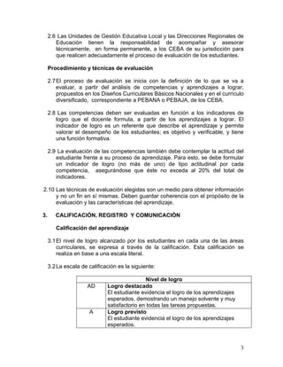 3
2.6 Las Unidades de Gestión Educativa Local y las Direcciones Regionales de
Educación tienen la responsabilidad de acompañar y asesorar
técnicamente, en forma permanente, a los CEBA de su jurisdicción para
que realicen adecuadamente el proceso de evaluación de los estudiantes.
Procedimiento y técnicas de evaluación
2.7El proceso de evaluación se inicia con la definición de lo que se va a
evaluar, a partir del análisis de competencias y aprendizajes a lograr,
propuestos en los Diseños Curriculares Básicos Nacionales y en el currículo
diversificado, correspondiente a PEBANA o PEBAJA, de los CEBA.
2.8 Las competencias deben ser evaluadas en función a los indicadores de
logro que el docente formula, a partir de los aprendizajes a lograr. El
indicador de logro es un referente que describe el aprendizaje y permite
valorar el desempeño de los estudiantes; es objetivo y verificable, y tiene
una función formativa.
2.9 La evaluación de las competencias también debe contemplar la actitud del
estudiante frente a su proceso de aprendizaje. Para esto, se debe formular
un indicador de logro (no más de uno) de tipo actitudinal por cada
competencia, asegurándose que éste no exceda al 20% del total de
indicadores.
2.10 Las técnicas de evaluación elegidas son un medio para obtener información
y no un fin en sí mismas. Deben guardar coherencia con el propósito de la
evaluación y las características del aprendizaje.
3. CALIFICACIÓN, REGISTRO Y COMUNICACIÓN
Calificación del aprendizaje
3.1El nivel de logro alcanzado por los estudiantes en cada una de las áreas
curriculares, se expresa a través de la calificación. Esta calificación se
realiza en base a una escala literal.
3.2La escala de calificación es la siguiente:
Nivel de logro
AD Logro destacado
El estudiante evidencia el logro de los aprendizajes
esperados, demostrando un manejo solvente y muy
satisfactorio en todas las tareas propuestas.
A Logro previsto
El estudiante evidencia el logro de los aprendizajes
esperados.
 
