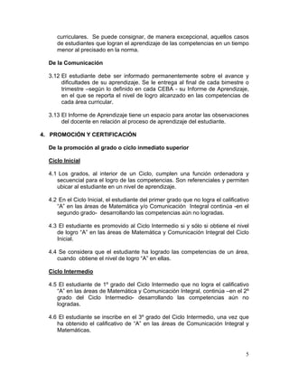 5
curriculares. Se puede consignar, de manera excepcional, aquellos casos
de estudiantes que logran el aprendizaje de las competencias en un tiempo
menor al precisado en la norma.
De la Comunicación
3.12 El estudiante debe ser informado permanentemente sobre el avance y
dificultades de su aprendizaje. Se le entrega al final de cada bimestre o
trimestre –según lo definido en cada CEBA - su Informe de Aprendizaje,
en el que se reporta el nivel de logro alcanzado en las competencias de
cada área curricular.
3.13 El Informe de Aprendizaje tiene un espacio para anotar las observaciones
del docente en relación al proceso de aprendizaje del estudiante.
4. PROMOCIÓN Y CERTIFICACIÓN
De la promoción al grado o ciclo inmediato superior
Ciclo Inicial
4.1 Los grados, al interior de un Ciclo, cumplen una función ordenadora y
secuencial para el logro de las competencias. Son referenciales y permiten
ubicar al estudiante en un nivel de aprendizaje.
4.2 En el Ciclo Inicial, el estudiante del primer grado que no logra el calificativo
“A” en las áreas de Matemática y/o Comunicación Integral continúa -en el
segundo grado- desarrollando las competencias aún no logradas.
4.3 El estudiante es promovido al Ciclo Intermedio si y sólo si obtiene el nivel
de logro “A” en las áreas de Matemática y Comunicación Integral del Ciclo
Inicial.
4.4 Se considera que el estudiante ha logrado las competencias de un área,
cuando obtiene el nivel de logro “A” en ellas.
Ciclo Intermedio
4.5 El estudiante de 1º grado del Ciclo Intermedio que no logra el calificativo
“A” en las áreas de Matemática y Comunicación Integral, continúa –en el 2º
grado del Ciclo Intermedio- desarrollando las competencias aún no
logradas.
4.6 El estudiante se inscribe en el 3º grado del Ciclo Intermedio, una vez que
ha obtenido el calificativo de “A” en las áreas de Comunicación Integral y
Matemáticas.
 