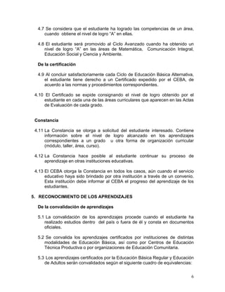 6
4.7 Se considera que el estudiante ha logrado las competencias de un área,
cuando obtiene el nivel de logro “A” en ellas.
4.8 El estudiante será promovido al Ciclo Avanzado cuando ha obtenido un
nivel de logro “A” en las áreas de Matemática, Comunicación Integral,
Educación Social y Ciencia y Ambiente.
De la certificación
4.9 Al concluir satisfactoriamente cada Ciclo de Educación Básica Alternativa,
el estudiante tiene derecho a un Certificado expedido por el CEBA, de
acuerdo a las normas y procedimientos correspondientes.
4.10 El Certificado se expide consignando el nivel de logro obtenido por el
estudiante en cada una de las áreas curriculares que aparecen en las Actas
de Evaluación de cada grado.
Constancia
4.11 La Constancia se otorga a solicitud del estudiante interesado. Contiene
información sobre el nivel de logro alcanzado en los aprendizajes
correspondientes a un grado u otra forma de organización curricular
(módulo, taller, área, curso).
4.12 La Constancia hace posible al estudiante continuar su proceso de
aprendizaje en otras instituciones educativas.
4.13 El CEBA otorga la Constancia en todos los casos, aún cuando el servicio
educativo haya sido brindado por otra institución a través de un convenio.
Esta institución debe informar al CEBA el progreso del aprendizaje de los
estudiantes.
5. RECONOCIMIENTO DE LOS APRENDIZAJES
De la convalidación de aprendizajes
5.1 La convalidación de los aprendizajes procede cuando el estudiante ha
realizado estudios dentro del país o fuera de él y consta en documentos
oficiales.
5.2 Se convalida los aprendizajes certificados por instituciones de distintas
modalidades de Educación Básica, así como por Centros de Educación
Técnica Productiva o por organizaciones de Educación Comunitaria.
5.3 Los aprendizajes certificados por la Educación Básica Regular y Educación
de Adultos serán convalidados según el siguiente cuadro de equivalencias:
 
