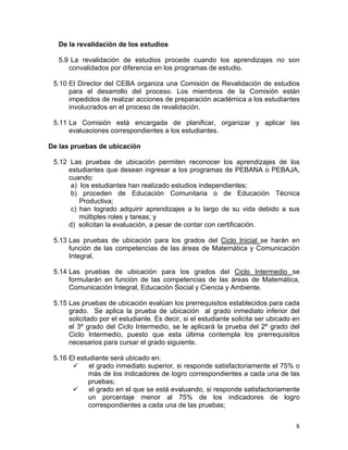8
De la revalidación de los estudios
5.9 La revalidación de estudios procede cuando los aprendizajes no son
convalidados por diferencia en los programas de estudio.
5.10 El Director del CEBA organiza una Comisión de Revalidación de estudios
para el desarrollo del proceso. Los miembros de la Comisión están
impedidos de realizar acciones de preparación académica a los estudiantes
involucrados en el proceso de revalidación.
5.11 La Comisión está encargada de planificar, organizar y aplicar las
evaluaciones correspondientes a los estudiantes.
De las pruebas de ubicación
5.12 Las pruebas de ubicación permiten reconocer los aprendizajes de los
estudiantes que desean ingresar a los programas de PEBANA o PEBAJA,
cuando:
a) los estudiantes han realizado estudios independientes;
b) proceden de Educación Comunitaria o de Educación Técnica
Productiva;
c) han logrado adquirir aprendizajes a lo largo de su vida debido a sus
múltiples roles y tareas; y
d) solicitan la evaluación, a pesar de contar con certificación.
5.13 Las pruebas de ubicación para los grados del Ciclo Inicial se harán en
función de las competencias de las áreas de Matemática y Comunicación
Integral.
5.14 Las pruebas de ubicación para los grados del Ciclo Intermedio se
formularán en función de las competencias de las áreas de Matemática,
Comunicación Integral, Educación Social y Ciencia y Ambiente.
5.15 Las pruebas de ubicación evalúan los prerrequisitos establecidos para cada
grado. Se aplica la prueba de ubicación al grado inmediato inferior del
solicitado por el estudiante. Es decir, si el estudiante solicita ser ubicado en
el 3º grado del Ciclo Intermedio, se le aplicará la prueba del 2º grado del
Ciclo Intermedio, puesto que esta última contempla los prerrequisitos
necesarios para cursar el grado siguiente.
5.16 El estudiante será ubicado en:
el grado inmediato superior, si responde satisfactoriamente el 75% o
más de los indicadores de logro correspondientes a cada una de las
pruebas;
el grado en el que se está evaluando, si responde satisfactoriamente
un porcentaje menor al 75% de los indicadores de logro
correspondientes a cada una de las pruebas;
 