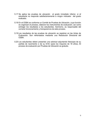 9
5.17 Se aplica las pruebas de ubicación al grado inmediato inferior, si el
estudiante no responde satisfactoriamente a ningún indicador del grado
evaluado.
5.18 En el CEBA se conforma un Comité de Pruebas de Ubicación, cuya función
es organizar el proceso, elaborar los instrumentos de evaluación, así como
entregar los resultados a los estudiantes. Asimismo, es responsable del
correcto funcionamiento y transparencia de este proceso.
5.19 Los resultados de las pruebas de ubicación se registran en las Actas de
Evaluación. Son refrendados mediante una Resolución Directoral del
CEBA.
5.20 Los estudiantes deben presentar una solicitud adjuntando fotocopia de su
partida de nacimiento o de su D.N.I (para los mayores de 18 años). El
proceso de evaluación por Pruebas de Ubicación es gratuito.
 