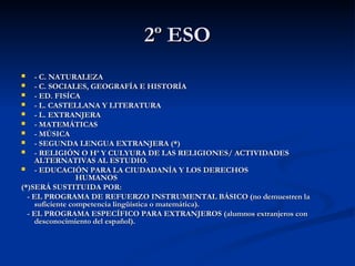 2º ESO
- C. NATURALEZA

- C. SOCIALES, GEOGRAFÍA E HISTORÍA

- ED. FISÍCA

- L. CASTELLANA Y LITERATURA

- L. EXTRANJERA

- MATEMÁTICAS

- MÚSICA

- SEGUNDA LENGUA EXTRANJERA (*)

- RELIGIÓN O Hª Y CULYURA DE LAS RELIGIONES/ ACTIVIDADES
ALTERNATIVAS AL ESTUDIO.

- EDUCACIÓN PARA LA CIUDADANÍA Y LOS DERECHOS
HUMANOS
(*)SERÁ SUSTITUIDA POR:
- EL PROGRAMA DE REFUERZO INSTRUMENTAL BÁSICO (no demuestren la
suficiente competencia lingüística o matemática).
- EL PROGRAMA ESPECÍFICO PARA EXTRANJEROS (alumnos extranjeros con
desconocimiento del español).


 