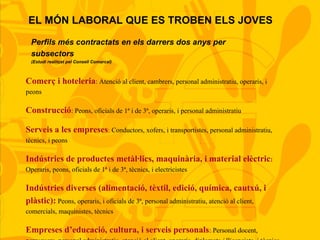 EL MÓN LABORAL QUE ES TROBEN ELS JOVES
Comerç i hoteleria: Atenció al client, cambrers, personal administratiu, operaris, i
peons
Construcció: Peons, oficials de 1ª i de 3ª, operaris, i personal administratiu
Serveis a les empreses: Conductors, xofers, i transportistes, personal administratiu,
tècnics, i peons
Indústries de productes metàl·lics, maquinària, i material elèctric:
Operaris, peons, oficials de 1ª i de 3ª, tècnics, i electricistes
Indústries diverses (alimentació, tèxtil, edició, química, cautxú, i
plàstic): Peons, operaris, i oficials de 3ª, personal administratiu, atenció al client,
comercials, maquinistes, tècnics
Empreses d’educació, cultura, i serveis personals: Personal docent,
Perfils més contractats en els darrers dos anys per
subsectors
(Estudi realitzat pel Consell Comarcal)
 