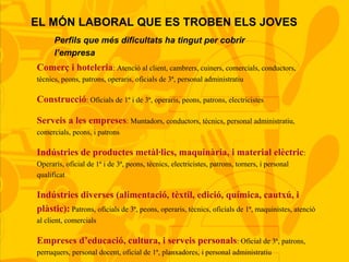 Perfils que més dificultats ha tingut per cobrir
l’empresa
Comerç i hoteleria: Atenció al client, cambrers, cuiners, comercials, conductors,
tècnics, peons, patrons, operaris, oficials de 3ª, personal administratiu
Construcció: Oficials de 1ª i de 3ª, operaris, peons, patrons, electricistes
Serveis a les empreses: Muntadors, conductors, tècnics, personal administratiu,
comercials, peons, i patrons
Indústries de productes metàl·lics, maquinària, i material elèctric:
Operaris, oficial de 1ª i de 3ª, peons, tècnics, electricistes, patrons, torners, i personal
qualificat
Indústries diverses (alimentació, tèxtil, edició, química, cautxú, i
plàstic): Patrons, oficials de 3ª, peons, operaris, tècnics, oficials de 1ª, maquinistes, atenció
al client, comercials
Empreses d’educació, cultura, i serveis personals: Oficial de 3ª, patrons,
perruquers, personal docent, oficial de 1ª, planxadores, i personal administratiu
EL MÓN LABORAL QUE ES TROBEN ELS JOVES
 