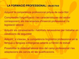 LA FORMACIÓ PROFESSIONAL: OBJECTIUS
Adquirir la competència professional pròpia de cada títol
Comprendre l'organització i les característiques del sector
corresponent, els mecanismes d'inserció professional i la
legislació laboral.
Adquirir els coneixements i habilitats necessàries per treballar en
condicions de seguretat
Adquirir, si s'escau, la competència lingüística professional en la
llengua o llengües estrangeres adients a l'àmbit de treball.
Possibilitar la mobilitat laboral dins del camp professional i les
adaptacions als canvis en les qualificacions.
 