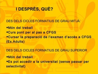 I DESPRÈS, QUÈ?
DES DELS CICLES FORMATIUS DE GRAU MITJÀ:
•Món del treball
•Curs pont per al pas a CFGS
•Cursar la preparació de l’examen d’accés a CFGS
(Es.Adults)
DES DELS CICLES FORMATIUS DE GRAU SUPERIOR
•Món del treball
•Es pot accedir a la universitat (sense passar per
selectivitat)
 