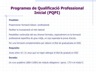 Finalitat:Proporcionar formació bàsica i professional Facilitar la incorporació al món laboral Possibilitar continuïtat del seu itinerari formatiu, especialment en la formació professional específica de grau mitjà, un cop superada la prova d'accés. Fer una formació complementària per obtenir el títol de graduat/ada en ESO.Requisits:Joves entre 16 i 21 anys que no hagin obtingut el títol de graduat en ESODurada:Un curs acadèmic (800-1100h) els mòduls obligatoris i aprox. 175 h el mòdul CProgrames de Qualificació Professional Inicial (PQPI)