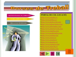 •11
•PORTAL DE COL·LOCACIÓ:
.http://www.jobpilot.es/
•http://www.jobline.es/
•http://www.itjobworld.com/
•http://www.bolsatrabajo.com/
•http://www.infoempleo.com/
•http://www.smarterwork.com/
•http://www.topjobs.com/
•http://www.punliempleo.com/
•http://www.trabajo.org/
•http://www.status.es/
•http://www.consak.es/
•http://www.monster.es/
•http://www.trabajos.com/
•http://www.espavila.es/
•http://www.empleo.com/
•GIRA LA CLAU TOT FENT CLIC
•AQUÍ POTS PENJAR EL TEU CURRíCULUM
I VEURE LA BORSA DE TREBALL
 
