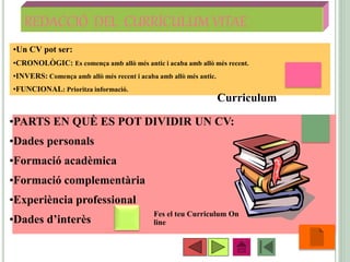 REDACCIÓ DEL CURRÍCULUM VITAE
•55
•Un CV pot ser:
•CRONOLÒGIC: Es comença amb allò més antic i acaba amb allò més recent.
•INVERS: Comença amb allò més recent i acaba amb allò més antic.
•FUNCIONAL: Prioritza informació.
•PARTS EN QUÈ ES POT DIVIDIR UN CV:
•Dades personals
•Formació acadèmica
•Formació complementària
•Experiència professional
•Dades d’interès
Fes el teu Curriculum On
line
Curriculum
 