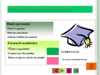 REDACCIÓ D’UN CURRÍCULUM VITAE
•56
Dades personals
•Nom i Cognoms
•Data de naixement
•Adreça i telèfon de contacte
Formació acadèmica
•Títols i especialitat
•Centres on s’ha estudiat
•Dates en què es van fer els estudis
CURRICULUM
Fes el teu Curriculum On line
 