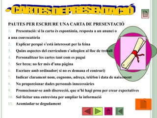 •58
PAUTES PER ESCRIURE UNA CARTA DE PRESENTACIÓ
1. Presentació: si la carta és espontània, resposta a un anunci o
a una convocatòria
2. Explicar perquè s’està interessat per la feina
3. Quins aspectes del currículum s’adeqüen al lloc de treball
4. Personalitzar les cartes tant com es pugui
5. Ser breu; no fer més d’una pàgina
6. Escriure amb ordinador( si no es demana el contrari)
7. Indicar clarament nom, cognoms, adreça, telèfon i data de naixement
8. No proporcionar dades personals innecessàries
9. Promocionar-se amb discrecció, que n’hi hagi prou per crear expectatives
10. Sol·licitar una entrevista per ampliar la informació
11. Acomiadar-se degudament
 