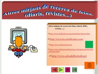 •59
•Altres mitjans de recerca de feina ( diaris, DOG,
• revistes.....)
http://www.ajelprat.es/economia/feina/ofertes.htm
http://www.los-clasificados.com/
http://www.oficinatreball.net/socweb/opencms/socweb
_es/home.html
http://www.educaweb.com/
http://www.sabadelltreball.net
 