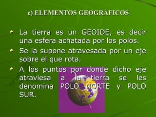 c) ELEMENTOS GEOGRÁFICOS La tierra es un GEOIDE, es decir una esfera achatada por los polos. Se la supone atravesada por un eje sobre el que rota. A los puntos por donde dicho eje atraviesa a la tierra se les denomina POLO NORTE y POLO SUR. 