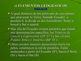 c) ELEMENTOS GEOGRÁFICOS PARALELOS A igual distancia de los polos uno de esos planos que atraviesan la Tierra; llamado Ecuador  o paralelo 0, la divide en dos hemisferios: Norte o boreal y Sur o austral. Más allá del Ecuador existen paralelos que tienen una denominación específica, los  Trópicos de Cáncer  y  Capricornio  (23º 27´) y los  círculos Polares Ártico y Antártico  (66º 33´)  Otros círculos menores decrecientes hacia los polos, constituyen la red de paralelos. Están numerados a partir del Ecuador (0º), hacia el Norte (N) y hacia el Sur (S). 